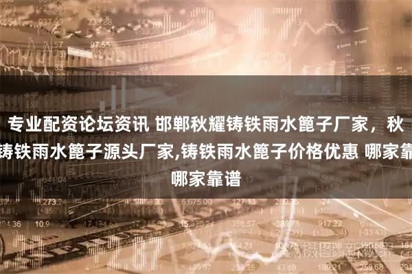 专业配资论坛资讯 邯郸秋耀铸铁雨水篦子厂家，秋耀铸铁雨水篦子源头厂家,铸铁雨水篦子价格优惠 哪家靠谱