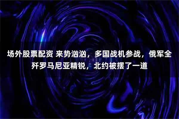场外股票配资 来势汹汹,多国战机参战,俄军全歼罗马尼亚精锐,北约被摆了一道