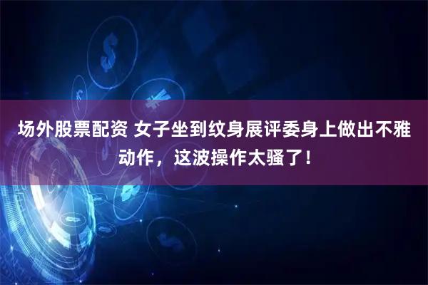 场外股票配资 女子坐到纹身展评委身上做出不雅动作,这波操作太骚了!