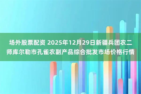 场外股票配资 2025年12月29日新疆兵团农二师库尔勒市孔雀农副产品综合批发市场价格行情