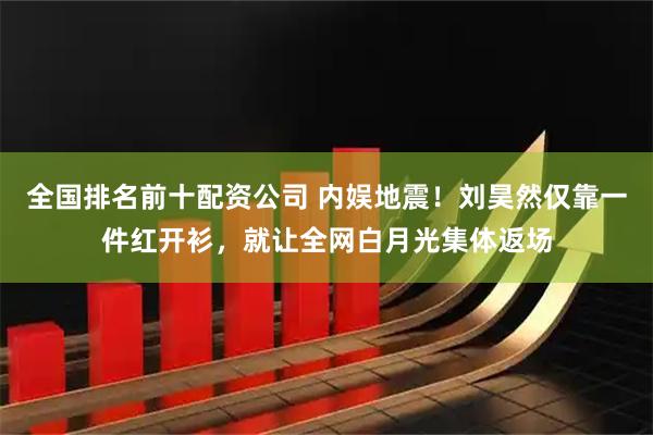 全国排名前十配资公司 内娱地震！刘昊然仅靠一件红开衫，就让全网白月光集体返场