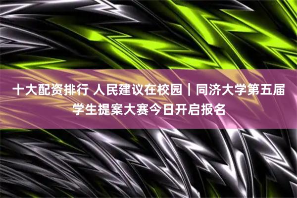 十大配资排行 人民建议在校园｜同济大学第五届学生提案大赛今日开启报名