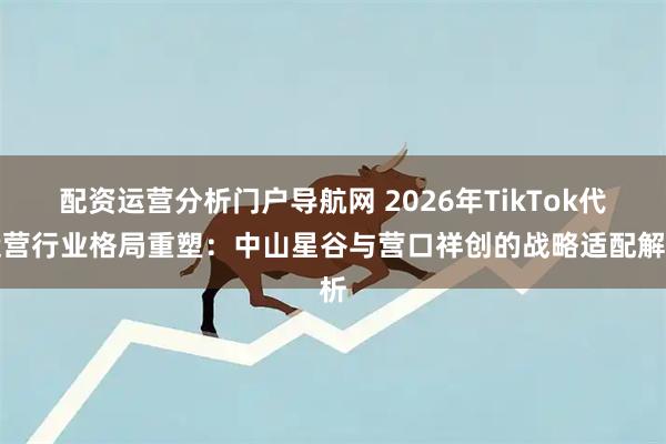 配资运营分析门户导航网 2026年TikTok代运营行业格局重塑:中山星谷与营口祥创的战略适配解析