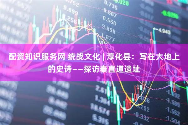 配资知识服务网 统战文化 | 淳化县：写在大地上的史诗——探访秦直道遗址