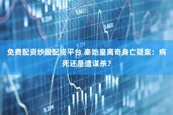 免费配资炒股配资平台 秦始皇离奇身亡疑案：病死还是遭谋杀？